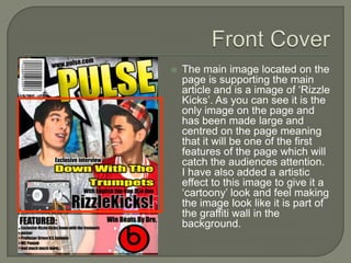    The main image located on the
    page is supporting the main
    article and is a image of ‘Rizzle
    Kicks’. As you can see it is the
    only image on the page and
    has been made large and
    centred on the page meaning
    that it will be one of the first
    features of the page which will
    catch the audiences attention.
    I have also added a artistic
    effect to this image to give it a
    ‘cartoony’ look and feel making
    the image look like it is part of
    the graffiti wall in the
    background.
 