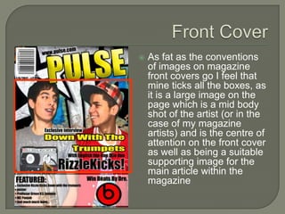    As fat as the conventions
    of images on magazine
    front covers go I feel that
    mine ticks all the boxes, as
    it is a large image on the
    page which is a mid body
    shot of the artist (or in the
    case of my magazine
    artists) and is the centre of
    attention on the front cover
    as well as being a suitable
    supporting image for the
    main article within the
    magazine
 