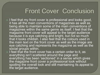    I feel that my front cover is professional and looks good,
    it has all the main conventions of magazines as well as
    being able to maintain some of the main conventions of
    magazines within the same genre as itself. I feel that the
    magazine front cover will appeal to the target audience
    because it is eye catching and bright, but not so much
    that it looks childish. I also feel that the colours used in
    the main text on the front cover as well as the image are
    eye catching and represents the magazine as well as the
    social groups within.
   I feel that the front cover has a certain order to it, as
    everything isn’t scattered around the page and
    everything has been ‘sectioned’ in a sense which gives
    the magazine front cover a professional look without
    spoiling the overall look and still maintaining its appeal to
    the target audience.
 