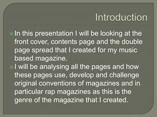  In this presentation I will be looking at the
  front cover, contents page and the double
  page spread that I created for my music
  based magazine.
 I will be analysing all the pages and how
  these pages use, develop and challenge
  original conventions of magazines and in
  particular rap magazines as this is the
  genre of the magazine that I created.
 