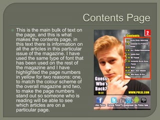    This is the main bulk of text on
    the page, and this is what
    makes the contents page, in
    this text there is information on
    all the articles in this particular
    issue of the magazine. I have
    used the same type of font that
    has been used on the rest of
    the magazine and I have
    highlighted the page numbers
    in yellow for two reasons: one,
    to match the colour scheme of
    the overall magazine and two,
    to make the page numbers
    stand out so someone who is
    reading will be able to see
    which articles are on a
    particular page.
 