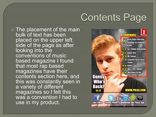    The placement of the main
    bulk of text has been
    placed on the upper left
    side of the page as after
    looking into the
    conventions of music
    based magazine I found
    that most rap based
    magazines have their
    contents section here, and
    this was constantly seen in
    a variety of different
    magazines so I felt this
    was a convention I had to
    use in my product.
 