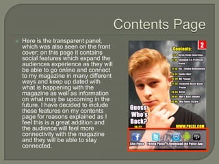    Here is the transparent panel,
    which was also seen on the front
    cover; on this page it contains
    social features which expand the
    audiences experience as they will
    be able to go online and connect
    to my magazine in many different
    ways and keep up dated with
    what is happening with the
    magazine as well as information
    on what may be upcoming in the
    future. I have decided to include
    these features on my contents
    page for reasons explained as I
    feel this is a great addition and
    the audience will feel more
    connectivity with the magazine
    and they will be able to stay
    connected.
 
