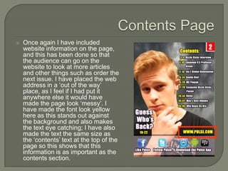    Once again I have included
    website information on the page,
    and this has been done so that
    the audience can go on the
    website to look at more articles
    and other things such as order the
    next issue. I have placed the web
    address in a ‘out of the way’
    place, as I feel if I had put it
    anywhere else it would have
    made the page look ‘messy’. I
    have made the font look yellow
    here as this stands out against
    the background and also makes
    the text eye catching; I have also
    made the text the same size as
    the ‘contents’ text at the top of the
    page so this shows that this
    information is as important as the
    contents section.
 