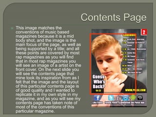    This image matches the
    conventions of music based
    magazines because it is a mid
    body shot, and the image is the
    main focus of the page, as well as
    being supported by a title; and all
    these points are covered by most
    rap magazines as you will find
    that in most rap magazines you
    will see an image of a artist on the
    front cover. On the next slide you
    will see the contents page that
    mine took its inspiration from as I
    felt that the image and the layout
    of this particular contents page is
    of good quality and I wanted to
    replicate it in my own style in my
    magazine, and as you will see my
    contents page has taken note of
    most of the conventions of this
    particular magazine.
 
