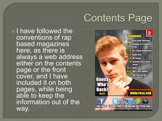 I have followed the
 conventions of rap
 based magazines
 here, as there is
 always a web address
 either on the contents
 page or the front
 cover, and I have
 included it on both
 pages, while being
 able to keep the
 information out of the
 way.
 
