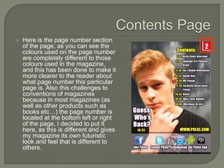    Here is the page number section
    of the page, as you can see the
    colours used on the page number
    are completely different to those
    colours used in the magazine,
    and this has been done to make it
    more clearer to the reader about
    what page number this particular
    page is. Also this challenges to
    conventions of magazines
    because in most magazines (as
    well as other products such as
    books etc…) the page number is
    located at the bottom left or right
    of the page, I decided to put it
    here, as this is different and gives
    my magazine its own futuristic
    look and feel that is different to
    others.
 