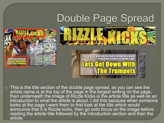    This is the title section of the double page spread, as you can see the
    artists name is at the top of the page in the largest writing on the page,
    then underneath the image of Rizzle Kicks is the article title as well as an
    introduction to what the article is about. I did this because when someone
    looks at the page I want them to first look at the title which would
    announce that it is Rizzle kicks, then go onto focus on the image before
    reading the article title followed by the introduction section and then the
    article.
 
