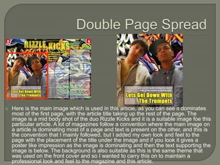    Here is the main image which is used in this article, as you can see it dominates
    most of the first page, with the article title taking up the rest of the page. The
    image is a mid body shot of the duo Rizzle Kicks and it is a suitable image foe this
    particular article. A lot of magazines follow a convention where the main image on
    a article is dominating most of a page and text is present on the other, and this is
    the convention that I mainly followed, but I added my own look and feel to the
    page with the placement of the title under the image and if you look it gives a
    poster like impression as the image is dominating and then the text supporting the
    image is below. The background is also suitable as this is the same theme that
    was used on the front cover and so I wanted to carry this on to maintain a
    professional look and feel to the magazine and this article.
 