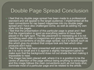    I feel that my double page spread has been made to a professional
    standard and will appeal to the target audience; I implemented all the
    main conventions for rap based magazines into my double page
    spread and I have also challenged some, as well as adding my own
    style into the pages.
   I feel that the presentation of this particular page is great and I feel
    that the organization is good as everything seems to have been
    placed in the right spot. The title placement is interesting as it is not
    something seen often in magazines and goes completely against the
    standard conventions of double page spread, but it is factors such as
    this which give my product that unique look and feel which other
    products don’t have.
   I feel the article has been presented well and the text is easy to read
    as it is not to small and it is against a slightly transparent panel to
    make sure that the background dose not out shade the text making it
    impossible to read.
   The image has been placed well, where it is in a position to be the
    centre of attention of the page without being anything to extravagant
    and this image follows the main conventions such as mid body shot,
    dominate most of a particular page and be related to the article.
 