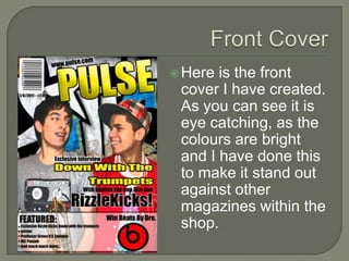 Here is the front
 cover I have created.
 As you can see it is
 eye catching, as the
 colours are bright
 and I have done this
 to make it stand out
 against other
 magazines within the
 shop.
 