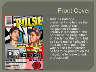    And the barcode
    placement challenges the
    conventions of rap
    magazines because
    usually it is located at the
    bottom of the page either
    on the left or the right, but
    as I said earlier I placed it
    their as it was out of the
    way but still the barcode
    needs to be present on the
    magazine to make it look
    professional.
 