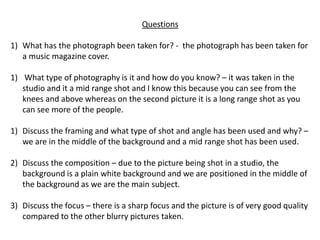 Questions
1) What has the photograph been taken for? - the photograph has been taken for
a music magazine cover.
1) What type of photography is it and how do you know? – it was taken in the
studio and it a mid range shot and I know this because you can see from the
knees and above whereas on the second picture it is a long range shot as you
can see more of the people.
1) Discuss the framing and what type of shot and angle has been used and why? –
we are in the middle of the background and a mid range shot has been used.
2) Discuss the composition – due to the picture being shot in a studio, the
background is a plain white background and we are positioned in the middle of
the background as we are the main subject.
3) Discuss the focus – there is a sharp focus and the picture is of very good quality
compared to the other blurry pictures taken.
 