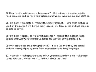 6) How has the mis-en-scene been used? - the setting is a studio, a guitar
has been used and so has a microphone and we are wearing our own clothes.
7) How does it promote or market the event/product? – when the picture is
used on the cover it will be the main focus of the front cover and will prompt
people to buy it.
8) How does it appeal to it’s target audience? – fans of the magazine and
people who will want to find out about the star will buy it and read it.
9) What story does the photograph tell? – it tells use that they are serious
and are ready judging by their facial expressions and body language.
10) How will it make people want to buy your magazine? – it will make them
buy it because they will want to find out about the band.
 