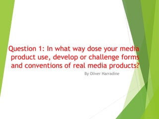 Question 1: In what way dose your media
product use, develop or challenge forms
and conventions of real media products?
By Oliver Harradine
 