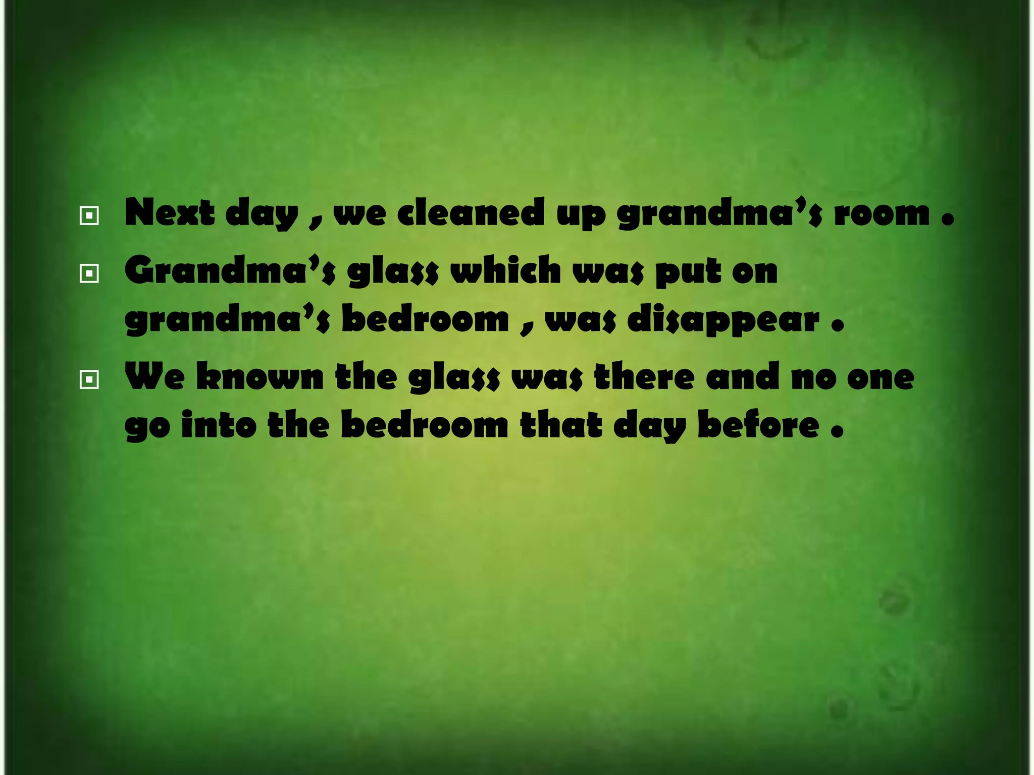 Next day , we cleaned up grandma’s room . Grandma’s glass which was put on grandma’s bedroom , was disappear .We known the glass was there and no one go into the bedroom that day before .