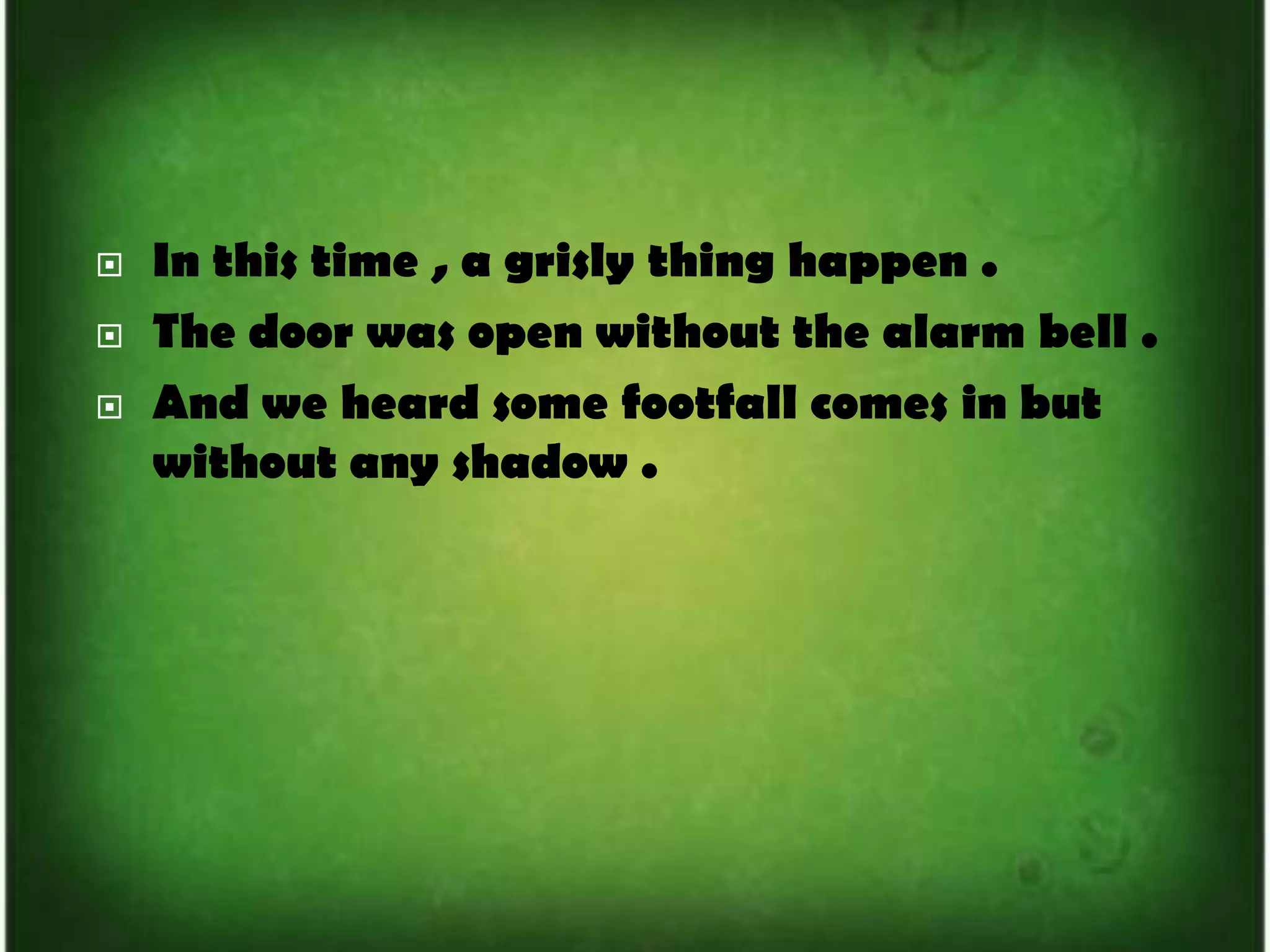 In this time , a grisly thing happen .The door was open without the alarm bell .And we heard some footfall comes in but without any shadow .