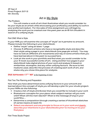 IB Year 2
First Project 2012
Mr. Dorofy

                                  Art in My Style
The Problem:
      You will create a work of art that illustrates what you would consider to
be your style as an artist while showcasing your proficiency and ability to work in
your preferred medium. For the sake of this assignment you will begin by
analyzing the work you’ve created over the past year as an IB Art Student in
search of a unifying style.


Part ONE What is Style
In your IWB you will examine the concept of “style” as it pertains to artwork.
Please include the following in your sketchbook:
    • Define “style” using at least 1 page
    • Choose 3 different artists who have a recognizable style and describe
      their style using a page in your sketchbook (one page per artist). You may
      have to look at different art movements and rely on some artists that you
      have learned about in the past to succeed here.
    • Look at the work in your portfolio and find what you would consider to be
      your 3 most successful works of art. Using another two pages in your
      sketchbook take digital photos of your work and analyze it based on
      similarities, strengths, and any other unifying factors. Be sure to list
      mediums used, describe the process of creating each work of art, and
      state why you chose this piece for analysis.

DUE September 17th “BD” at the beginning of class

Part Two The Planning and Preparation
Now that you have determined some unifying factors in your artwork and
learned about the concept of style you will develop a plan for your studio project.
In your IWBs do the following:
    • Create a list of style attributes that you would like to include in your work
    • Brainstorm concepts for your piece: what subject matter will you work
      with? What will the main idea be? What is the message (if any) in your
      work? Etc…
    • Determine a composition through creating a series of thumbnail sketches
      (A series means at least 5)
    • Select one element and one principle to focus on in your work and clearly
      describe your intentions in your sketchbooks prior to moving on to your
      final piece


Part Three Studio Project
 