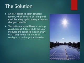 The Solution
 An IFSP designed solar-powered
system, which consists of solar panel
modules, deep cycle battery arrays and...