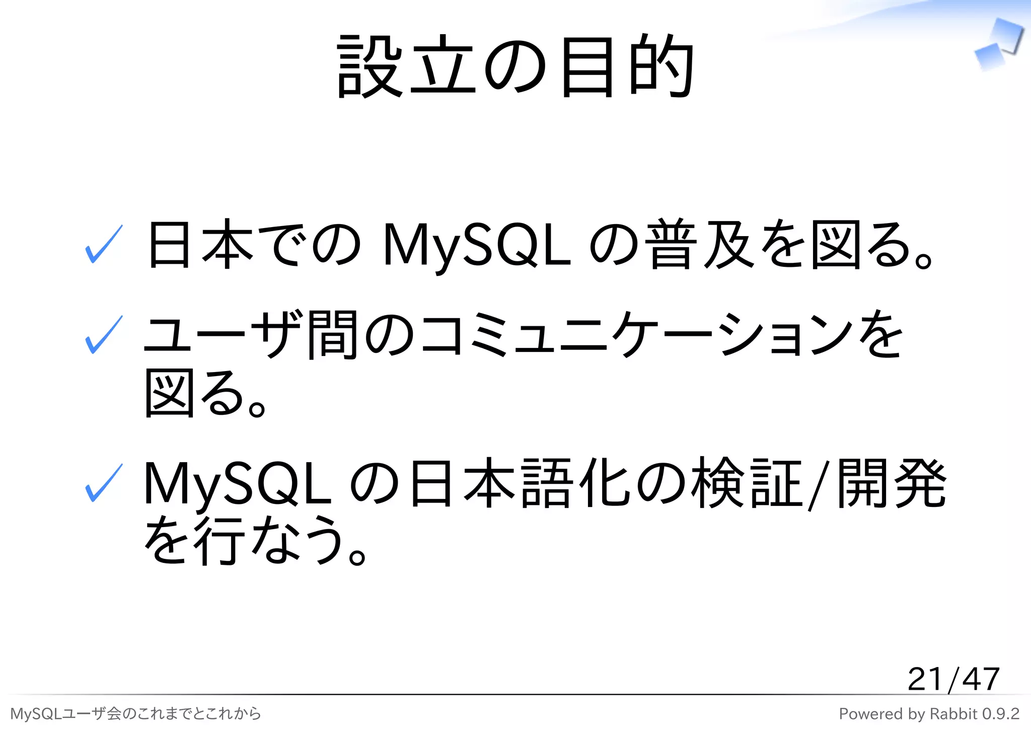 設立の目的

    ✓ 日本での MySQL の普及を図る。
    ✓ ユーザ間のコミュニケーションを
      図る。
    ✓ MySQL の日本語化の検証/開発
      を行なう。

                                      21/47
MySQLユーザ会のこれまでとこれから           Powered by Rabbit 0.9.2
 