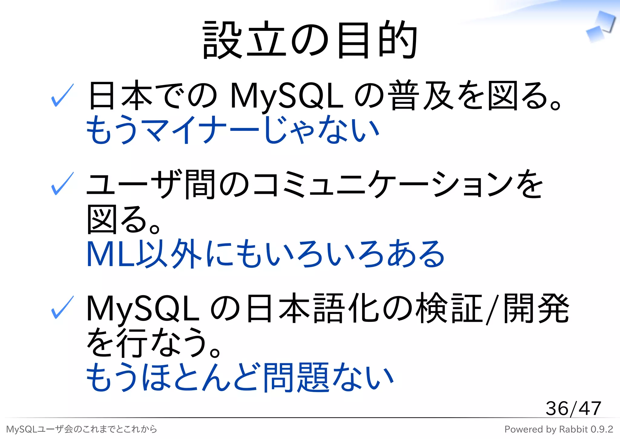 設立の目的
    ✓ 日本での MySQL の普及を図る。
      もうマイナーじゃない
    ✓ ユーザ間のコミュニケーションを
      図る。
      ML以外にもいろいろある
    ✓ MySQL の日本語化の検証/開発
      を行なう。
      もうほとんど問題ない
                                      36/47
MySQLユーザ会のこれまでとこれから           Powered by Rabbit 0.9.2
 