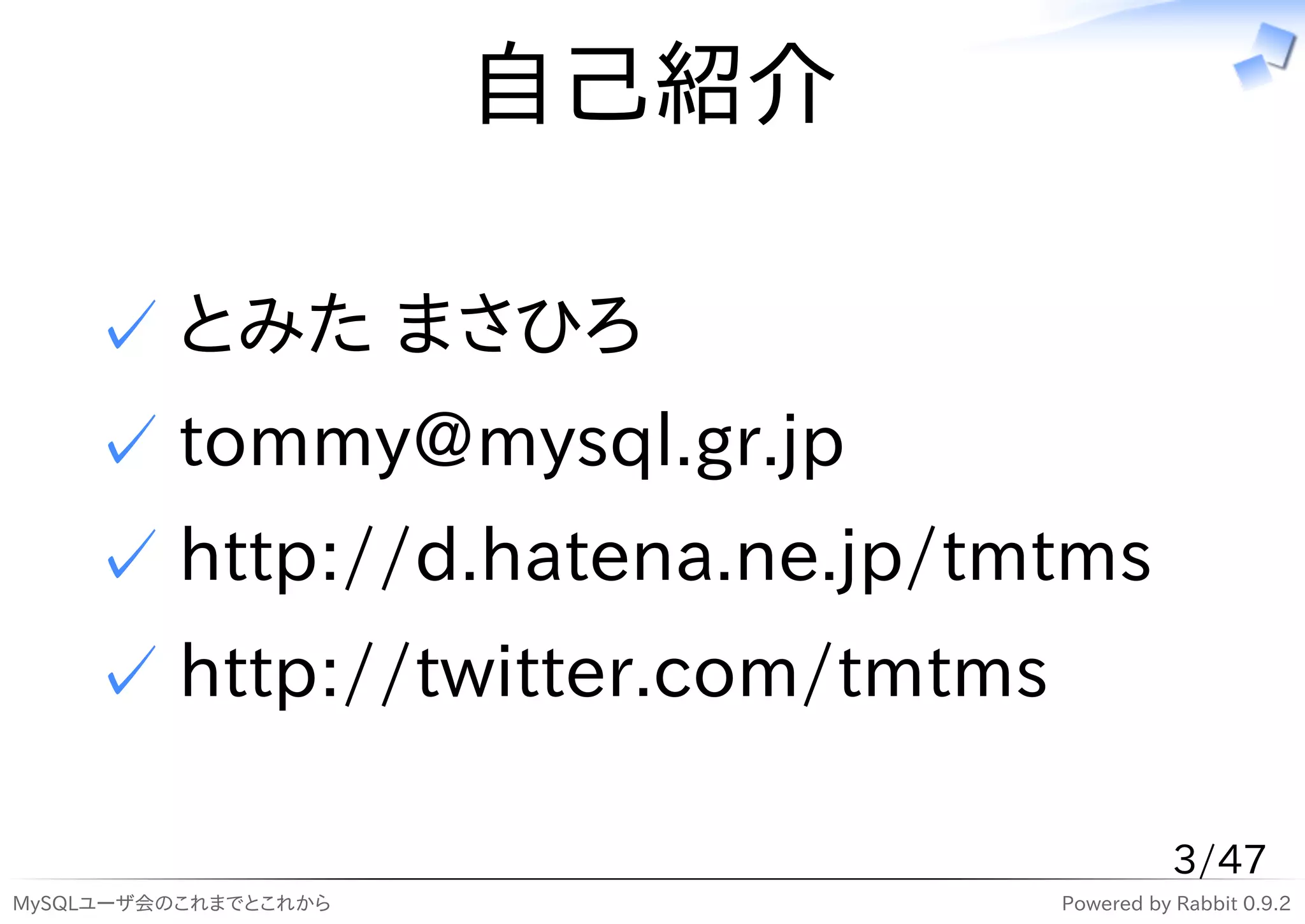 自己紹介

    ✓ とみた まさひろ
    ✓ tommy@mysql.gr.jp
    ✓ http://d.hatena.ne.jp/tmtms
    ✓ http://twitter.com/tmtms

                                            3/47
MySQLユーザ会のこれまでとこれから              Powered by Rabbit 0.9.2
 
