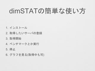 dimSTATの簡単な使い方
1. インストール
2. 取得したいサーバの登録
3. 取得開始
4. ベンチマークとか実行
5. 停止
6. グラフを見る(取得中も可)
 