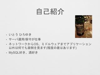 自己紹介
• いとう ひろゆき
• サーバ運用/保守が仕事
• ネットワークからOS、ミドルウェアまでアプリケーション
以外は何でも面倒を見ます(程度の差はあります)
• MySQL好き、酒好き
 