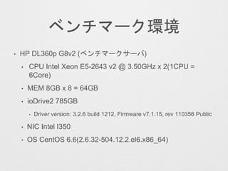 ベンチマーク環境
• HP DL360p G8v2 (ベンチマークサーバ)
• CPU Intel Xeon E5-2643 v2 @ 3.50GHz x 2(1CPU =
6Core)
• MEM 8GB x 8 = 64GB
• ioDrive2 785GB
• Driver version: 3.2.6 build 1212, Firmware v7.1.15, rev 110356 Public
• NIC Intel I350
• OS CentOS 6.6(2.6.32-504.12.2.el6.x86_64)
 