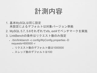 計測内容
1. 基本MySQLは同じ設定
未設定によるデフォルトは対象バージョン準拠
2. MySQL 5.7, 5.6それぞれでxfs, ext4でベンチマークを実施
3. LinkBenchの条件はリクエスト数のみ指定
✦ ./bin/linkbench -c config/MyConfig.properties -D
requests=600000 -r
✦ リクエスト数のデフォルト値は1000000
✦ スレッド数のデフォルトは100
 