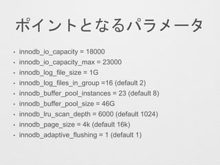 ポイントとなるパラメータ
• innodb_io_capacity = 18000
• innodb_io_capacity_max = 23000
• innodb_log_file_size = 1G
• innodb_log_files_in_group =16 (default 2)
• innodb_buffer_pool_instances = 23 (default 8)
• innodb_buffer_pool_size = 46G
• innodb_lru_scan_depth = 6000 (default 1024)
• innodb_page_size = 4k (default 16k)
• innodb_adaptive_flushing = 1 (default 1)
 