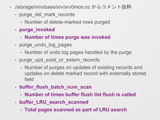 • ./storage/innobase/srv/srv0mon.cc からコメント抜粋
• purge_del_mark_records
• Number of delete-marked rows purged
• purge_invoked
• Number of times purge was invoked
• purge_undo_log_pages
• Number of undo log pages handled by the purge
• purge_upd_exist_or_extern_records
• Number of purges on updates of existing records and
updates on delete marked record with externally stored
field
• buffer_flush_batch_num_scan
• Number of times buffer flush list flush is called
• buffer_LRU_search_scanned
• Total pages scanned as part of LRU search
 