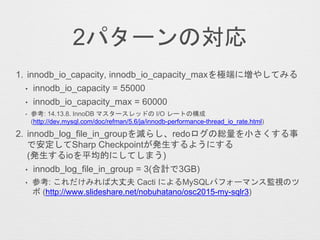 2パターンの対応
1. innodb_io_capacity, innodb_io_capacity_maxを極端に増やしてみる
• innodb_io_capacity = 55000
• innodb_io_capacity_max = 60000
• 参考: 14.13.8. InnoDB マスタースレッドの I/O レートの構成
(http://dev.mysql.com/doc/refman/5.6/ja/innodb-performance-thread_io_rate.html)
2. innodb_log_file_in_groupを減らし、redoログの総量を小さくする事
で安定してSharp Checkpointが発生するようにする
(発生するioを平均的にしてしまう)
• innodb_log_file_in_group = 3(合計で3GB)
• 参考: これだけみれば大丈夫 Cacti によるMySQLパフォーマンス監視のツ
ボ (http://www.slideshare.net/nobuhatano/osc2015-my-sqlr3)
 