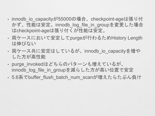 • innodb_io_capacityが55000の場合、checkpoint-ageは張り付
かず、性能は安定。innodb_log_file_in_groupを変更した場合
はcheckpoint-ageは張り付くが性能は安定。
• 両ケースにおいて安定してpurgeが行わるためHistory Length
は伸びない
• 両ケース共に安定はしているが、innodb_io_capacityを増や
した方が高性能
• purge_invokedはどちらのパターンも増えているが、
innodb_log_file_in_groupを減らした方が高い位置で安定
• 5.6系でbuffer_flush_batch_num_scanが増えたらたぶん負け
 