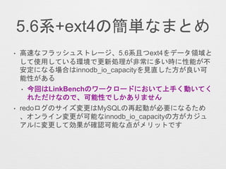 5.6系+ext4の簡単なまとめ
• 高速なフラッシュストレージ、5.6系且つext4をデータ領域と
して使用している環境で更新処理が非常に多い時に性能が不
安定になる場合はinnodb_io_capacityを見直した方が良い可
能性がある
• 今回はLinkBenchのワークロードにおいて上手く動いてく
れただけなので、可能性でしかありません
• redoログのサイズ変更はMySQLの再起動が必要になるため
、オンライン変更が可能なinnodb_io_capacityの方がカジュ
アルに変更して効果が確認可能な点がメリットです
 