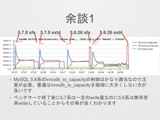 余談1
• MySQL 5.6系のinnodb_io_capacityの制御はかなり適当なので注
意が必要。普通はinnodb_io_capacityを極端に大きくしない方が
良いです
• ベンチマーク終了後に5.7系は一定のwrite量なのに5.6系は無茶苦
茶writeしていることからその事が良くわかります
5.7.8 xfs 5.7.8 ext4 5.6.26 ext45.6.26 xfs
 