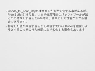 • innodb_lru_scan_depthは増やした方が安定する事があるが、
Free Bufferが増える、つまり使用可能なバッファプールが減
るので増やしすぎるとioが増え、結果として性能が下がる場
合もあります。
• 指定した値が大きすぎるとその値までFree Bufferを確保しよ
うとするのでその待ち時間により劣化する場合もあります
 