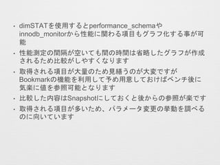 • dimSTATを使用するとperformance_schemaや
innodb_monitorから性能に関わる項目もグラフ化する事が可
能
• 性能測定の間隔が空いても間の時間は省略したグラフが作成
されるため比較がしやすくなります
• 取得される項目が大量のため見繕うのが大変ですが
Bookmarkの機能を利用して予め用意しておけばベンチ後に
気楽に値を参照可能となります
• 比較した内容はSnapshotにしておくと後からの参照が楽です
• 取得される項目が多いため、パラメータ変更の挙動を調べる
のに向いています
 