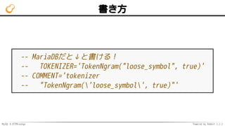 MySQL 8.0でMroonga Powered by Rabbit 2.2.2
書き方
-- MariaDBだと↓と書ける！
-- TOKENIZER='TokenNgram("loose_symbol", true)'
-- COMMENT='tokenizer
-- "TokenNgram('loose_symbol', true)"'
 