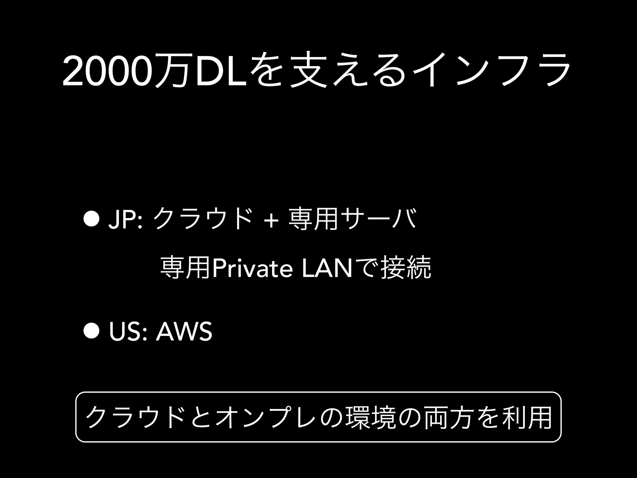 2000万DLを支えるインフラ
•JP: クラウド + 専用サーバ
専用Private LANで接続
•US: AWS
クラウドとオンプレの環境の両方を利用
 