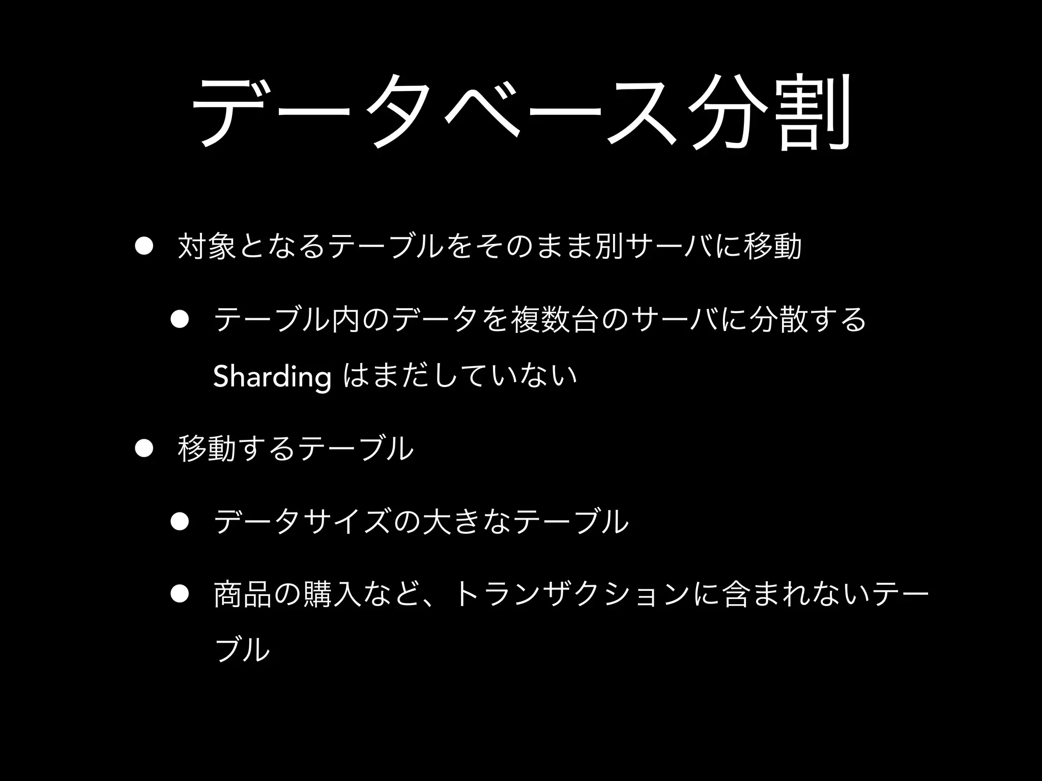 データベース分割
• 対象となるテーブルをそのまま別サーバに移動
• テーブル内のデータを複数台のサーバに分散する
Sharding はまだしていない
• 移動するテーブル
• データサイズの大きなテーブル
• 商品の購入など、トランザクションに含まれないテー
ブル
 