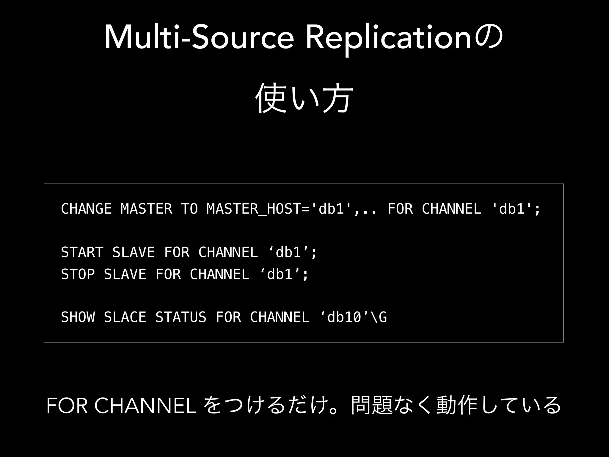 Multi-Source Replicationの
使い方
CHANGE MASTER TO MASTER_HOST='db1',.. FOR CHANNEL 'db1';
START SLAVE FOR CHANNEL ‘db1’;
STOP SLAVE FOR CHANNEL ‘db1’;
SHOW SLAVE STATUS FOR CHANNEL ‘db1’G
FOR CHANNEL をつけるだけ。問題なく動作している
 