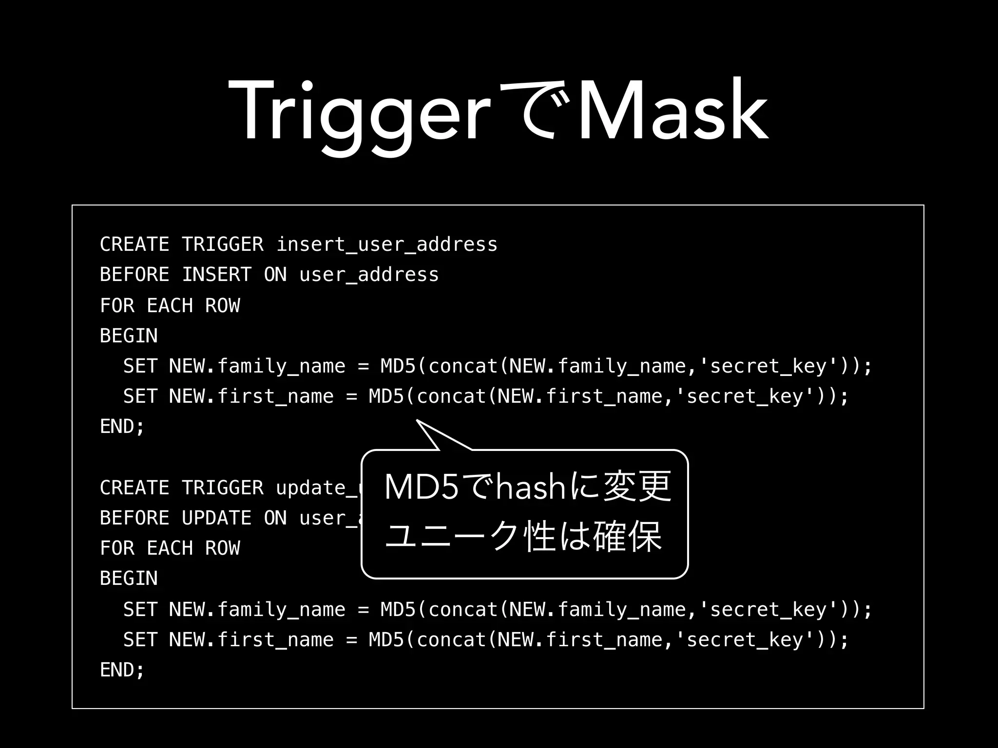 Triggerで書き換え
CREATE TRIGGER insert_user_address
BEFORE INSERT ON user_address
FOR EACH ROW
BEGIN
SET NEW.family_name = MD5(concat(NEW.family_name,'secret_key'));
SET NEW.first_name = MD5(concat(NEW.first_name,'secret_key'));
END;
CREATE TRIGGER update_user_address
BEFORE UPDATE ON user_address
FOR EACH ROW
BEGIN
SET NEW.family_name = MD5(concat(NEW.family_name,'secret_key'));
SET NEW.first_name = MD5(concat(NEW.first_name,'secret_key'));
END;
MD5でhashに変更
ユニーク性は確保
 