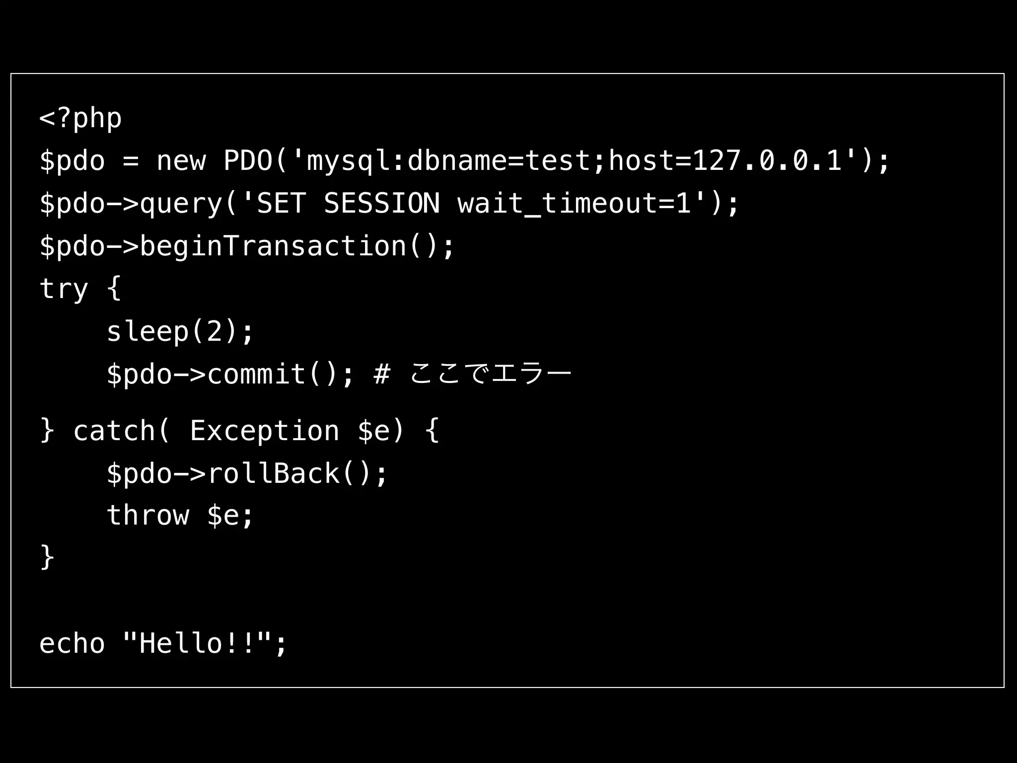 <?php
$pdo = new PDO('mysql:dbname=test;host=127.0.0.1');
$pdo->query('SET SESSION wait_timeout=1');
$pdo->beginTransaction();
try {
sleep(2);
$pdo->commit(); # ここでエラー
} catch( Exception $e) {
$pdo->rollBack();
throw $e;
}
echo "Hello!!";
 