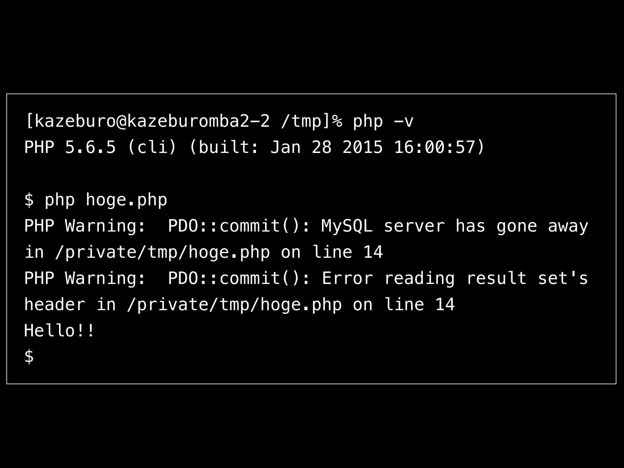 [kazeburo@kazeburomba2-2 /tmp]% php -v
PHP 5.6.5 (cli) (built: Jan 28 2015 16:00:57)
$ php hoge.php
PHP Warning: PDO::commit(): MySQL server has gone away
in /private/tmp/hoge.php on line 14
PHP Warning: PDO::commit(): Error reading result set's
header in /private/tmp/hoge.php on line 14
Hello!!
$
 