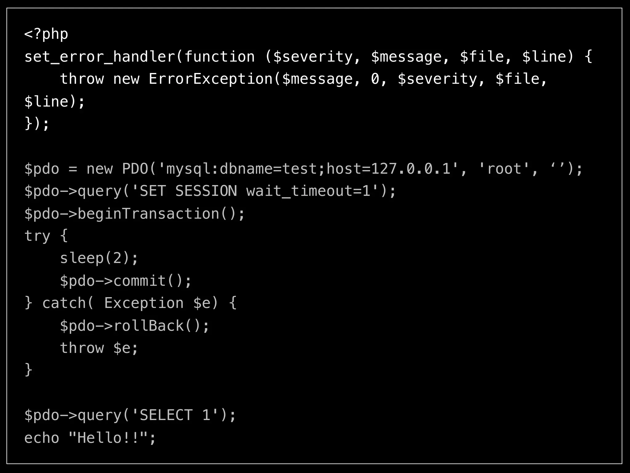 <?php
set_error_handler(function ($severity, $message, $file, $line) {
throw new ErrorException($message, 0, $severity, $file,
$line);
});
$pdo = new PDO('mysql:dbname=test;host=127.0.0.1', 'root', ‘’);
$pdo->query('SET SESSION wait_timeout=1');
$pdo->beginTransaction();
try {
sleep(2);
$pdo->commit();
} catch( Exception $e) {
$pdo->rollBack();
throw $e;
}
echo "Hello!!";
 