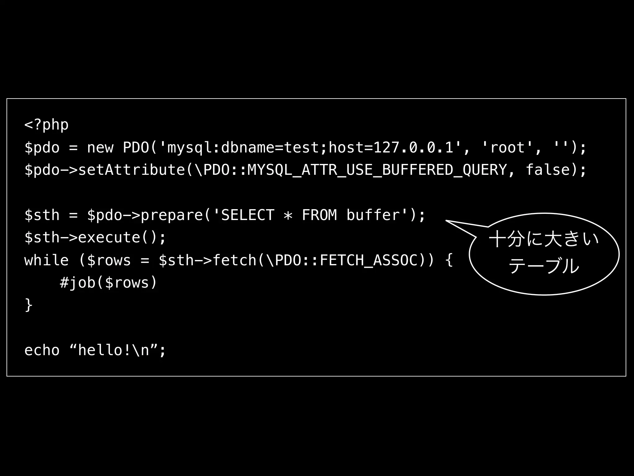 <?php
$pdo = new PDO('mysql:dbname=test;host=127.0.0.1', 'root', '');
$pdo->setAttribute(PDO::MYSQL_ATTR_USE_BUFFERED_QUERY, false);
$sth = $pdo->prepare('SELECT * FROM buffer');
$sth->execute();
while ($rows = $sth->fetch(PDO::FETCH_ASSOC)) {
#job($rows)
}
echo “hello!n”;
十分に大きい
テーブル
 