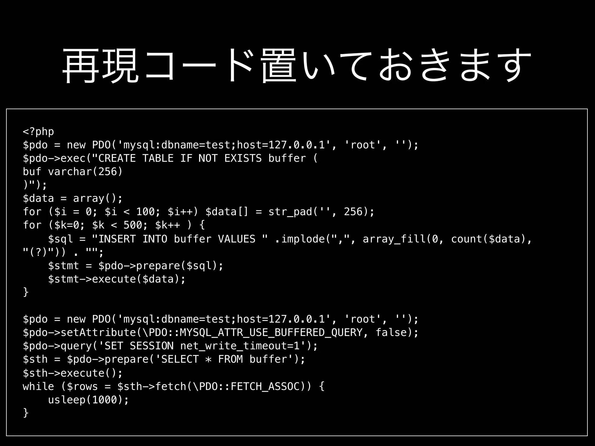 <?php
$pdo = new PDO('mysql:dbname=test;host=127.0.0.1', 'root', '');
$pdo->exec("CREATE TABLE IF NOT EXISTS buffer (
buf varchar(256)
)");
$data = array();
for ($i = 0; $i < 100; $i++) $data[] = str_pad('', 256);
for ($k=0; $k < 500; $k++ ) {
$sql = "INSERT INTO buffer VALUES " .implode(",", array_fill(0, count($data),
"(?)")) . "";
$stmt = $pdo->prepare($sql);
$stmt->execute($data);
}
$pdo = new PDO('mysql:dbname=test;host=127.0.0.1', 'root', '');
$pdo->setAttribute(PDO::MYSQL_ATTR_USE_BUFFERED_QUERY, false);
$pdo->query('SET SESSION net_write_timeout=1');
$sth = $pdo->prepare('SELECT * FROM buffer');
$sth->execute();
while ($rows = $sth->fetch(PDO::FETCH_ASSOC)) {
usleep(1000);
}
再現コード置いておきます
 