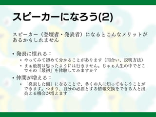 スピーカーになろう(2)
スピーカー（登壇者・発表者）になるとこんなメリットが
あるかもしれません
• 発表に慣れる：
• やってみて初めて分かることがあります（間合い、説明方法）
• まぁ最初は思ったようには行きません。じゃぁ人生の中でどこ
でその「最初」を体験してみますか？
• 仲間が増える：
• 「発表した側」になることで、多くの人に知ってもらうことが
できます。つまり、自分の必要とする情報交換をできる人と出
会える機会が増えます
 
