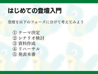 はじめての登壇入門
登壇を以下のフェーズに分けて考えてみよう
① テーマ決定
② シナリオ検討
③ 資料作成
④ リハーサル
⑤ 発表本番
 